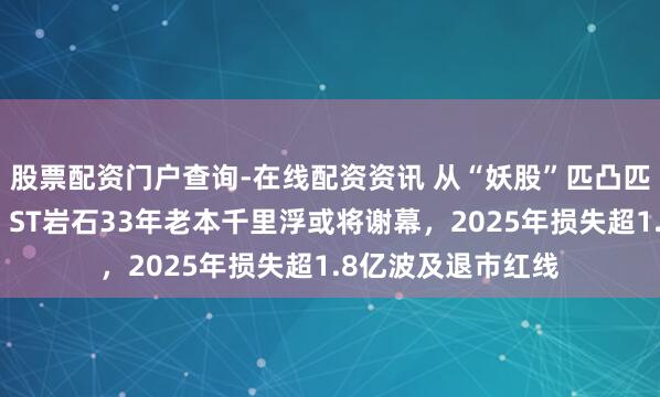 股票配资门户查询-在线配资资讯 从“妖股”匹凸匹到白酒跨界梦碎，ST岩石33年老本千里浮或将谢幕，2025年损失超1.8亿波及退市红线