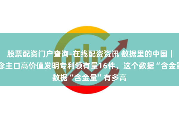 股票配资门户查询-在线配资资讯 数据里的中国｜每万东说念主口高价值发明专利领有量16件，这个数据“含金量”有多高