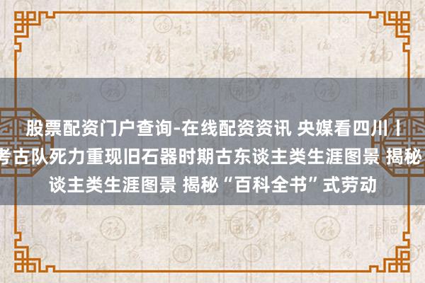 股票配资门户查询-在线配资资讯 央媒看四川丨四川省濛溪河劳动考古队死力重现旧石器时期古东谈主类生涯图景 揭秘“百科全书”式劳动