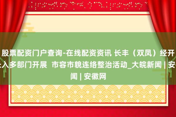 股票配资门户查询-在线配资资讯 长丰（双凤）经开区长入多部门开展  市容市貌连络整治活动_大皖新闻 | 安徽网